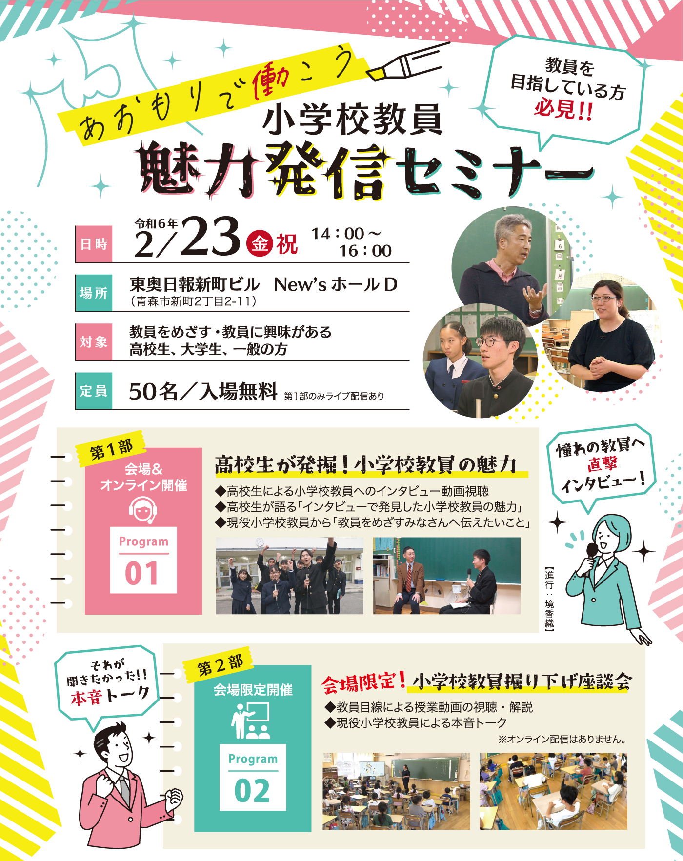 令和6年2月23日（金・祝）14時〜16時・東奥日報新町ビルNew'sホールDにて開催・対象／教員をめざす・教員に興味がある高校生、大学生、一般の方・定員50名／入場無料（第1部のみライブ配信あり）・第1部「高校生が発掘！小学校教員の魅力」◆高校生による小学校教員へのインタビュー動画視聴◆高校生が語る「インタビューで発見した小学校教員の魅力」◆現役小学校教員から「教員をめざすみなさんへ伝えたいこと」第2部「会場限定！小学校教員掘り下げ座談会」◆教員目線により授業動画の視聴・解説◆現役小学校教員による本音トーク※オンライン配信はありません。●会場での参加をご希望の方はお申込みが必要です。